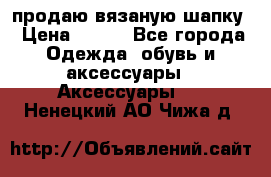 продаю вязаную шапку › Цена ­ 600 - Все города Одежда, обувь и аксессуары » Аксессуары   . Ненецкий АО,Чижа д.